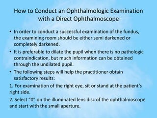 How to Conduct an Ophthalmologic Examination
with a Direct Ophthalmoscope
• In order to conduct a successful examination of the fundus,
the examining room should be either semi darkened or
completely darkened.
• It is preferable to dilate the pupil when there is no pathologic
contraindication, but much information can be obtained
through the undilated pupil.
• The following steps will help the practitioner obtain
satisfactory results:
1. For examination of the right eye, sit or stand at the patient’s
right side.
2. Select “0” on the illuminated lens disc of the ophthalmoscope
and start with the small aperture.
 