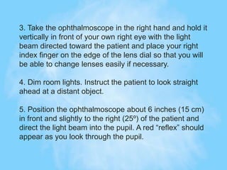 3. Take the ophthalmoscope in the right hand and hold it
vertically in front of your own right eye with the light
beam directed toward the patient and place your right
index finger on the edge of the lens dial so that you will
be able to change lenses easily if necessary.
4. Dim room lights. Instruct the patient to look straight
ahead at a distant object.
5. Position the ophthalmoscope about 6 inches (15 cm)
in front and slightly to the right (25º) of the patient and
direct the light beam into the pupil. A red “reflex” should
appear as you look through the pupil.
 