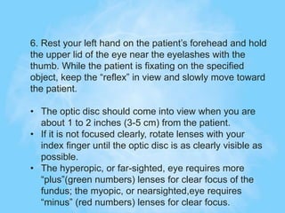 6. Rest your left hand on the patient’s forehead and hold
the upper lid of the eye near the eyelashes with the
thumb. While the patient is fixating on the specified
object, keep the “reflex” in view and slowly move toward
the patient.
• The optic disc should come into view when you are
about 1 to 2 inches (3-5 cm) from the patient.
• If it is not focused clearly, rotate lenses with your
index finger until the optic disc is as clearly visible as
possible.
• The hyperopic, or far-sighted, eye requires more
“plus”(green numbers) lenses for clear focus of the
fundus; the myopic, or nearsighted,eye requires
“minus” (red numbers) lenses for clear focus.
 