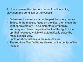 7. Now examine the disc for clarity of outline, color,
elevation and condition of the vessels.
• Follow each vessel as far to the periphery as you can.
• To locate the macula, focus on the disc, then move the
light approximately 2 disc diameters temporally.
• You may also have the patient look at the light of the
ophthalmoscope, which will automatically place the
macula in full view.
• Look for abnormalities in the macula area.
• The red-free filter facilitates viewing of the center of the
macula.
 