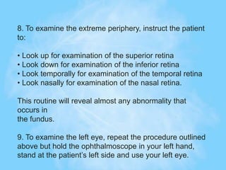 8. To examine the extreme periphery, instruct the patient
to:
• Look up for examination of the superior retina
• Look down for examination of the inferior retina
• Look temporally for examination of the temporal retina
• Look nasally for examination of the nasal retina.
This routine will reveal almost any abnormality that
occurs in
the fundus.
9. To examine the left eye, repeat the procedure outlined
above but hold the ophthalmoscope in your left hand,
stand at the patient’s left side and use your left eye.
 