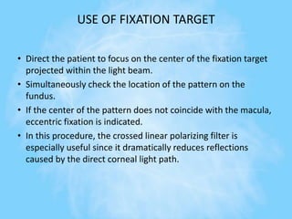 USE OF FIXATION TARGET
• Direct the patient to focus on the center of the fixation target
projected within the light beam.
• Simultaneously check the location of the pattern on the
fundus.
• If the center of the pattern does not coincide with the macula,
eccentric fixation is indicated.
• In this procedure, the crossed linear polarizing filter is
especially useful since it dramatically reduces reflections
caused by the direct corneal light path.
 