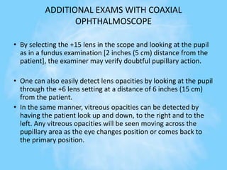 ADDITIONAL EXAMS WITH COAXIAL
OPHTHALMOSCOPE
• By selecting the +15 lens in the scope and looking at the pupil
as in a fundus examination [2 inches (5 cm) distance from the
patient], the examiner may verify doubtful pupillary action.
• One can also easily detect lens opacities by looking at the pupil
through the +6 lens setting at a distance of 6 inches (15 cm)
from the patient.
• In the same manner, vitreous opacities can be detected by
having the patient look up and down, to the right and to the
left. Any vitreous opacities will be seen moving across the
pupillary area as the eye changes position or comes back to
the primary position.
 