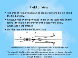 Field of view
• The area of retina which can be seen at any one time is called
the field of view.
• It is governed by the projected image of the sight-hole on the
retina , the hole in the mirror or the observer's pupil,
whichever is the smaller.
• Smaller than the field of illumination.
Direct ophthalmoscope. Image of sight-hole formed by emmetropic eye.
R = retina; P = principal plane.
The image A1 B1 of the sight-hole AB is constructed using a ray through the nodal
point-N, and a ray parallel to the visual axis which is refracted by the eye to pass
through its posterior focal point.
 