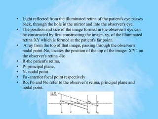 • Light reflected from the illuminated retina of the patient's eye passes
back, through the hole in the mirror and into the observer's eye.
• The position and size of the image formed in the observer's eye can
be constructed by first constructing the image, xy, of the illuminated
retina XY which is formed at the patient's far point.
• A ray from the top of that image, passing through the observer's
nodal point-No, locates the position of the top of the image- X'Y', on
the observer's retina -Ro.
• R-the patient's retina,
• P- principal plane,
• N- nodal point
• Fa -anterior focal point respectively
• Ro, Po and No refer to the observer’s retina, principal plane and
nodal point.
 
