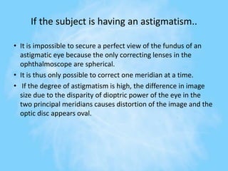 If the subject is having an astigmatism..
• It is impossible to secure a perfect view of the fundus of an
astigmatic eye because the only correcting lenses in the
ophthalmoscope are spherical.
• It is thus only possible to correct one meridian at a time.
• If the degree of astigmatism is high, the difference in image
size due to the disparity of dioptric power of the eye in the
two principal meridians causes distortion of the image and the
optic disc appears oval.
 