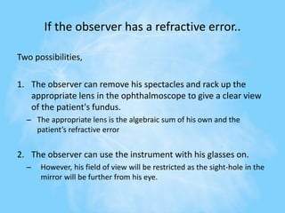 If the observer has a refractive error..
Two possibilities,
1. The observer can remove his spectacles and rack up the
appropriate lens in the ophthalmoscope to give a clear view
of the patient's fundus.
– The appropriate lens is the algebraic sum of his own and the
patient’s refractive error
2. The observer can use the instrument with his glasses on.
– However, his field of view will be restricted as the sight-hole in the
mirror will be further from his eye.
 