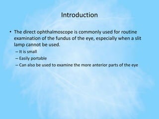 Introduction
• The direct ophthalmoscope is commonly used for routine
examination of the fundus of the eye, especially when a slit
lamp cannot be used.
– It is small
– Easily portable
– Can also be used to examine the more anterior parts of the eye
 