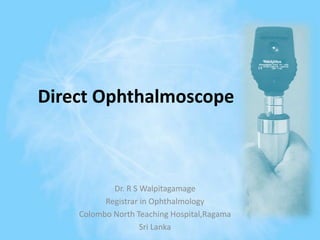 Direct Ophthalmoscope
Dr. R S Walpitagamage
Registrar in Ophthalmology
Colombo North Teaching Hospital,Ragama
Sri Lanka
 