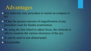 Advantages
 It is relatively easy procedure to master as compare to
IO.
 IT has the greatest amount of magnification of any
procedure used for fundus examination.
 By using the lens wheel to adjust focus, the clinician is
able to examine the various structures of the eye.
 It can be used in non dilated pupil.
 It is portable.
 