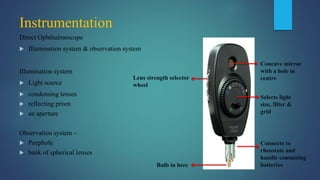 Instrumentation
Direct Ophthalmoscope
 Illumination system & observation system
Illumination system
 Light source
 condensing lenses
 reflecting prism
 an aperture
Observation system –
 Peephole
 bank of spherical lenses
Lens strength selector
wheel
Bulb in here
Concave mirror
with a hole in
centre
Selects light
size, filter &
grid
Connects to
rheostate and
handle containing
batteries
 