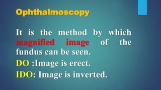 Ophthalmoscopy
It is the method by which
magnified image of the
fundus can be seen.
DO :Image is erect.
IDO: Image is inverted.
 