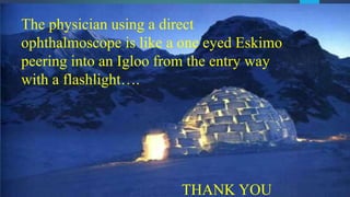 The physician using a direct
ophthalmoscope is like a one eyed Eskimo
peering into an Igloo from the entry way
with a flashlight….
THANK YOU
 