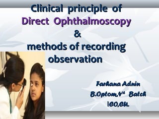 Clinical principle ofClinical principle of
Direct OphthalmoscopyDirect Ophthalmoscopy
&&
methods of recordingmethods of recording
observationobservation
Farhana AdninFarhana Adnin
B.Optom,4B.Optom,4thth
BatchBatch
IICO,CU.CO,CU.
 