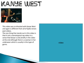 video
This video was co-directed with Kanye West
and again is different from all of Spike Jonzes
past videos.
The one thing that stands out in this video is
that it isnt a stereotypical rap video in a
sense that Kanye is only briefly in the video
at the end although there is a woman in her
underwear which is usually in this type of
genre.
 
