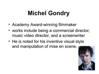 Michel Gondry
• Academy Award-winning filmmaker
• works include being a commercial director,
  music video director, and a screenwriter
• He is noted for his inventive visual style
  and manipulation of mise en scene.
 