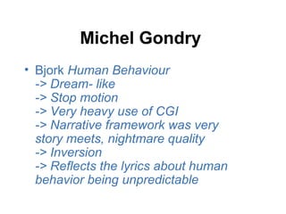Michel Gondry
• Bjork Human Behaviour
  -> Dream- like
  -> Stop motion
  -> Very heavy use of CGI
  -> Narrative framework was very
  story meets, nightmare quality
  -> Inversion
  -> Reflects the lyrics about human
  behavior being unpredictable
 