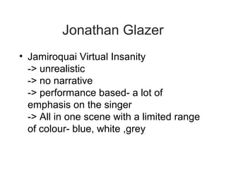 Jonathan Glazer
• Jamiroquai Virtual Insanity
  -> unrealistic
  -> no narrative
  -> performance based- a lot of
  emphasis on the singer
  -> All in one scene with a limited range
  of colour- blue, white ,grey
 