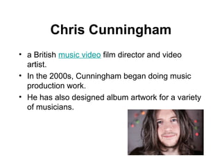 Chris Cunningham
• a British music video film director and video
  artist.
• In the 2000s, Cunningham began doing music
  production work.
• He has also designed album artwork for a variety
  of musicians.
 