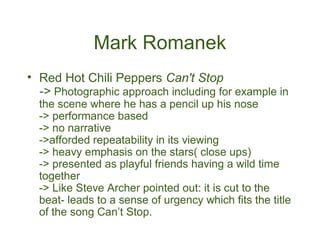 Mark Romanek
• Red Hot Chili Peppers Can't Stop
  -> Photographic approach including for example in
  the scene where he has a pencil up his nose
  -> performance based
  -> no narrative
  ->afforded repeatability in its viewing
  -> heavy emphasis on the stars( close ups)
  -> presented as playful friends having a wild time
  together
  -> Like Steve Archer pointed out: it is cut to the
  beat- leads to a sense of urgency which fits the title
  of the song Can’t Stop.
 