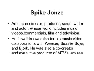 Spike Jonze
• American director, producer, screenwriter
  and actor, whose work includes music
  videos,commercials, film and television.
• He is well known also for his music video
  collaborations with Weezer, Beastie Boys,
  and Bjork. He was also a co-creator
  and executive producer of MTV'sJackass.
 