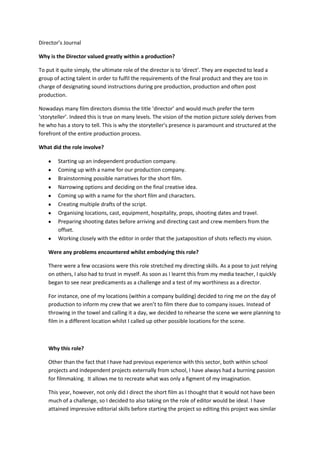 Director’s Journal
Why is the Director valued greatly within a production?
To put it quite simply, the ultimate role of the director is to ‘direct’. They are expected to lead a
group of acting talent in order to fulfil the requirements of the final product and they are too in
charge of designating sound instructions during pre production, production and often post
production.
Nowadays many film directors dismiss the title ‘director’ and would much prefer the term
‘storyteller’. Indeed this is true on many levels. The vision of the motion picture solely derives from
he who has a story to tell. This is why the storyteller’s presence is paramount and structured at the
forefront of the entire production process.
What did the role involve?
Starting up an independent production company.
Coming up with a name for our production company.
Brainstorming possible narratives for the short film.
Narrowing options and deciding on the final creative idea.
Coming up with a name for the short film and characters.
Creating multiple drafts of the script.
Organising locations, cast, equipment, hospitality, props, shooting dates and travel.
Preparing shooting dates before arriving and directing cast and crew members from the
offset.
Working closely with the editor in order that the juxtaposition of shots reflects my vision.
Were any problems encountered whilst embodying this role?
There were a few occasions were this role stretched my directing skills. As a pose to just relying
on others, I also had to trust in myself. As soon as I learnt this from my media teacher, I quickly
began to see near predicaments as a challenge and a test of my worthiness as a director.
For instance, one of my locations (within a company building) decided to ring me on the day of
production to inform my crew that we aren’t to film there due to company issues. Instead of
throwing in the towel and calling it a day, we decided to rehearse the scene we were planning to
film in a different location whilst I called up other possible locations for the scene.

Why this role?
Other than the fact that I have had previous experience with this sector, both within school
projects and independent projects externally from school, I have always had a burning passion
for filmmaking. It allows me to recreate what was only a figment of my imagination.
This year, however, not only did I direct the short film as I thought that it would not have been
much of a challenge, so I decided to also taking on the role of editor would be ideal. I have
attained impressive editorial skills before starting the project so editing this project was similar

 