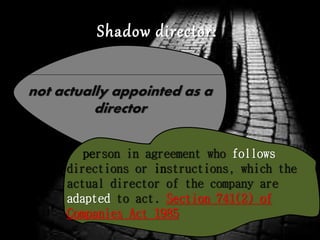 not actually appointed as a
director
Shadow director:
person in agreement who follows
directions or instructions, which the
actual director of the company are
adapted to act. Section 741(2) of
Companies Act 1985
 