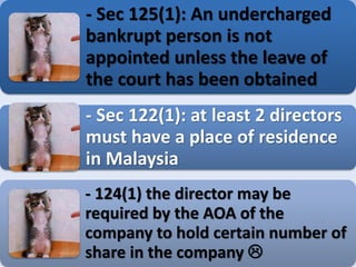 - Sec 125(1): An undercharged
bankrupt person is not
appointed unless the leave of
the court has been obtained
- Sec 122(1): at least 2 directors
must have a place of residence
in Malaysia
- 124(1) the director may be
required by the AOA of the
company to hold certain number of
share in the company 
 