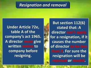 Under Article 72e,
table A of the
company’s act 1965.
A director must give
written notice to
company before
resigning.
But section 112(6)
stated that: A
director can’t apply
for a resignation, if it
causes the number
of director to be less
than 2. For sure the
resignation will be
rejected or invalid.
Resignation and removal
 