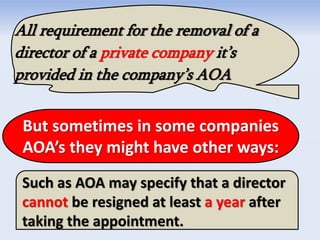 All requirement for the removal of a
director of a private company it’s
provided in the company’s AOA
But sometimes in some companies
AOA’s they might have other ways:
Such as AOA may specify that a director
cannot be resigned at least a year after
taking the appointment.
 