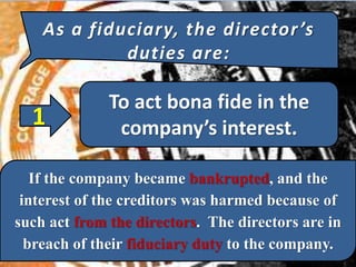 As a fiduciary, the director’s
duties are:
To act bona fide in the
company’s interest.1
If the company became bankrupted, and the
interest of the creditors was harmed because of
such act from the directors. The directors are in
breach of their fiduciary duty to the company.
 