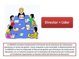 La UNESCO considera fundamental la formación de los directores de instituciones
educativas en temas de gestión. Como respuesta a esta necesidad, la Representación de
la UNESCO en Perú ha elaborado el Manual de gestión para directores de instituciones
educativas, en un esfuerzo conjunto con la Asociación de Empresarios por la Educación
y la Unidad de Capacitación en Gestión (UCG) del Ministerio de Educación.
Director = Líder
 
