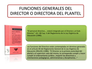 FUNCIONES GENERALES DEL
DIRECTOR O DIRECTORA DEL PLANTEL
“El personal directivo…. estará integrado por el Director y el Sub-
Director”. Art- 68 Cap. II del Reglamento de la Ley Orgánica de
Educación (1986).
Las funciones del Directivo están contempladas en términos generales
en el artículo 69 del Reglamento General de la Ley Orgánica de
Educación (RGLOE) (1986): “El Director es la primera autoridad del
plantel y el supervisor nato del mismo, le corresponde cumplir y hacer
cumplir el ordenamiento jurídico…impartir las directrices y
orientaciones pedagógicas, administrativas y disciplinarias…”
 