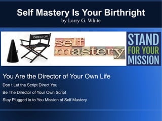 Self Mastery Is Your Birthright
by Larry G. White
You Are the Director of Your Own Life
Don t Let the Script Direct You
Be The Director of Your Own Script
Stay Plugged in to You Mission of Self Mastery
 