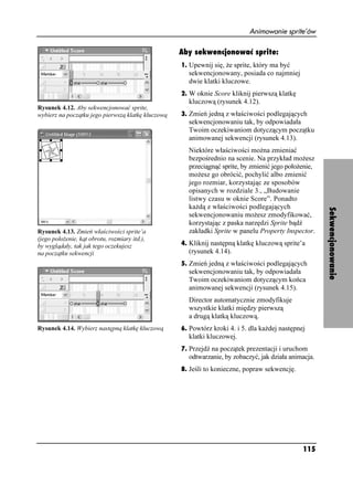 Animowanie sprite’ów

                                                    Aby sekwencjonować sprite:
                                                    1. Upewnij się, e sprite, który ma być
                                                      sekwencjonowany, posiada co najmniej
                                                      dwie klatki kluczowe.
                                                    2. W oknie Score kliknij pierwszą klatkę
                                                      kluczową (rysunek 4.12).
Rysunek 4.12. Aby sekwencjonować sprite,
wybierz na początku jego pierwszą klatkę kluczową   3. Zmień jedną z właściwości podlegających
                                                      sekwencjonowaniu tak, by odpowiadała
                                                      Twoim oczekiwaniom dotyczącym początku
                                                      animowanej sekwencji (rysunek 4.13).
                                                      Niektóre właściwości mo na zmieniać
                                                      bezpośrednio na scenie. Na przykład mo esz
                                                      przeciągnąć sprite, by zmienić jego poło enie,
                                                      mo esz go obrócić, pochylić albo zmienić
                                                      jego rozmiar, korzystając ze sposobów
                                                      opisanych w rozdziale 3., „Budowanie
                                                      listwy czasu w oknie Score”. Ponadto
                                                      ka dą z właściwości podlegających




                                                                                                       Sekwencjonowanie
                                                      sekwencjonowaniu mo esz zmodyfikować,
                                                      korzystając z paska narzędzi Sprite bądź
Rysunek 4.13. Zmień właściwości sprite’a              zakładki Sprite w panelu Property Inspector.
(jego poło enie, kąt obrotu, rozmiary itd.),
by wyglądały, tak jak tego oczekujesz               4. Kliknij następną klatkę kluczową sprite’a
na początku sekwencji                                 (rysunek 4.14).
                                                    5. Zmień jedną z właściwości podlegających
                                                      sekwencjonowaniu tak, by odpowiadała
                                                      Twoim oczekiwaniom dotyczącym końca
                                                      animowanej sekwencji (rysunek 4.15).
                                                      Director automatycznie zmodyfikuje
                                                      wszystkie klatki między pierwszą
                                                      a drugą klatką kluczową.
Rysunek 4.14. Wybierz następną klatkę kluczową      6. Powtórz kroki 4. i 5. dla ka dej następnej
                                                      klatki kluczowej.
                                                    7. Przejdź na początek prezentacji i uruchom
                                                      odtwarzanie, by zobaczyć, jak działa animacja.
                                                    8. Jeśli to konieczne, popraw sekwencję.




                                                                                                115
 