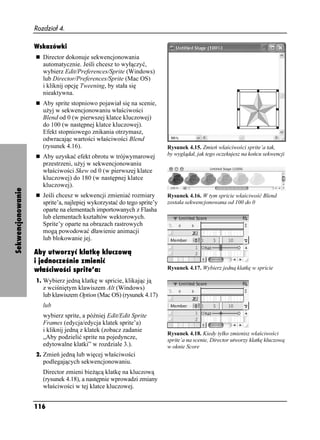 Rozdział 4.

                   Wskazówki
                      Director dokonuje sekwencjonowania
                      automatycznie. Jeśli chcesz to wyłączyć,
                      wybierz Edit/Preferences/Sprite (Windows)
                      lub Director/Preferences/Sprite (Mac OS)
                      i kliknij opcję Tweening, by stała się
                      nieaktywna.
                      Aby sprite stopniowo pojawiał się na scenie,
                      u yj w sekwencjonowaniu właściwości
                      Blend od 0 (w pierwszej klatce kluczowej)
                      do 100 (w następnej klatce kluczowej).
                      Efekt stopniowego znikania otrzymasz,
                      odwracając wartości właściwości Blend
                      (rysunek 4.16).                                    Rysunek 4.15. Zmień właściwości sprite’a tak,
                      Aby uzyskać efekt obrotu w trójwymarowej           by wyglądał, jak tego oczekujesz na końcu sekwencji
                      przestrzeni, u yj w sekwencjonowaniu
                      właściwości Skew od 0 (w pierwszej klatce
                      kluczowej) do 180 (w następnej klatce
                      kluczowej).
Sekwencjonowanie




                      Jeśli chcesz w sekwencji zmieniać rozmiary         Rysunek 4.16. W tym spricie właściwość Blend
                      sprite’a, najlepiej wykorzystać do tego sprite’y   została sekwencjonowana od 100 do 0
                      oparte na elementach importowanych z Flasha
                      lub elementach kształtów wektorowych.
                      Sprite’y oparte na obrazach rastrowych
                      mogą powodować dławienie animacji
                      lub blokowanie jej.

                   Aby utworzyć klatkę kluczową
                   i jednocześnie zmienić
                   właściwości sprite’a:                                 Rysunek 4.17. Wybierz jedną klatkę w spricie

                   1. Wybierz jedną klatkę w spricie, klikając ją
                      z wciśniętym klawiszem Alt (Windows)
                      lub klawiszem Option (Mac OS) (rysunek 4.17)
                      lub
                      wybierz sprite, a później Edit/Edit Sprite
                      Frames (edycja/edycja klatek sprite’a)
                      i kliknij jedną z klatek (zobacz zadanie
                                                                         Rysunek 4.18. Kiedy tylko zmienisz właściwości
                      „Aby podzielić sprite na pojedyncze,               sprite’a na scenie, Director utworzy klatkę kluczową
                      edytowalne klatki” w rozdziale 3.).                w oknie Score
                   2. Zmień jedną lub więcej właściwości
                      podlegających sekwencjonowaniu.
                      Director zmieni bie ącą klatkę na kluczową
                      (rysunek 4.18), a następnie wprowadzi zmiany
                      właściwości w tej klatce kluczowej.


                   116
 