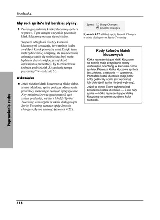 Rozdział 4.

                    Aby ruch sprite’a był bardziej płynny:
                    1. Przeciągnij ostatnią klatkę kluczową sprite’a
                       w prawo. Tym samym wszystkie pozostałe              Rysunek 4.22. Kliknij opcję Smooth Changes
                       klatki kluczowe odsuną się od siebie.               w oknie dialogowym Sprite Tweening
                       Większe odległości między klatkami
                       kluczowymi oznaczają, e wzrośnie liczba
                       zwykłych klatek pomiędzy nimi. Dzięki temu                    Kody kolorów klatek
                       ruch będzie mniej szarpany, ale równocześnie
                                                                                        kluczowych
                       animacja stanie się wolniejsza; być mo e
                       będziesz chciał zwiększyć szybkość                    Kółka reprezentujące klatki kluczowe
                       odtwarzania prezentacji, by to zniwelować             na scenie mają przypisane kolory
                                                                             ułatwiające orientację w kierunku ruchu
                       (zobacz podrozdział „Ustawianie tempa
                                                                             sprite’a. Pierwsza klatka kluczowa sprite’a
                       prezentacji” w rozdziale 5.).                         jest zielona, a ostatnia — czerwona.
                                                                             Pozostałe klatki kluczowe mają kolor
                    Wskazówka                                                 ółty (jeśli cały sprite jest wybrany)
                       Je eli niektóre klatki kluczowe są blisko siebie,     lub biały (jeśli sprite nie jest wybrany).
                       a inne oddalone, sprite podczas odtwarzania           Je eli w oknie Score wybrana jest
                       prezentacji mo e nagle zwalniać i przyspieszać.       konkretna klatka kluczowa — a nie cały
                                                                             sprite — kółko reprezentujące klatkę
                       Aby zminimalizować gwałtowność tych
Poprawianie ruchu




                                                                             kluczową na scenie przybiera kolor
                       zmian prędkości, wybierz Modify/Sprite/               niebieski.
                       Tweening, a następnie w oknie dialogowym
                       Sprite Tweening zaznacz opcję Smooth
                       changes (płynne zmiany) (rysunek 4.22).




                    118
 