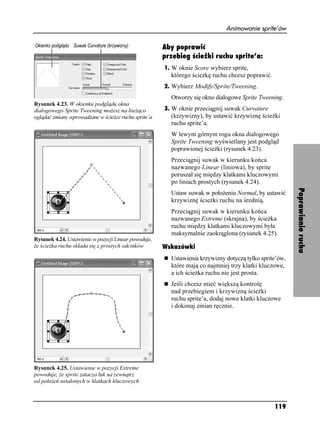 Animowanie sprite’ów

                                                      Aby poprawić
                                                      przebieg ścieżki ruchu sprite’a:
                                                      1. W oknie Score wybierz sprite,
                                                        którego ście kę ruchu chcesz poprawić.
                                                      2. Wybierz Modify/Sprite/Tweening.
                                                        Otworzy się okno dialogowe Sprite Tweening.
Rysunek 4.23. W okienku podglądu okna
dialogowego Sprite Tweening mo esz na bie ąco         3. W oknie przeciągnij suwak Curvature
oglądać zmiany wprowadzane w ście ce ruchu sprite’a     (krzywizny), by ustawić krzywiznę ście ki
                                                        ruchu sprite’a.
                                                        W lewym górnym rogu okna dialogowego
                                                        Sprite Tweening wyświetlany jest podgląd
                                                        poprawionej ście ki (rysunek 4.23).
                                                        Przeciągnij suwak w kierunku końca
                                                        nazwanego Linear (liniowa), by sprite
                                                        poruszał się między klatkami kluczowymi
                                                        po liniach prostych (rysunek 4.24).




                                                                                                        Poprawianie ruchu
                                                        Ustaw suwak w poło eniu Normal, by ustawić
                                                        krzywiznę ście ki ruchu na średnią.
                                                        Przeciągnij suwak w kierunku końca
                                                        nazwanego Extreme (skrajna), by ście ka
                                                        ruchu między klatkami kluczowymi była
                                                        maksymalnie zaokrąglona (rysunek 4.25).
Rysunek 4.24. Ustawienie w pozycji Linear powoduje,
 e ście ka ruchu składa się z prostych odcinków       Wskazówki
                                                        Ustawienia krzywizny dotyczą tylko sprite’ów,
                                                        które mają co najmniej trzy klatki kluczowe,
                                                        a ich ście ka ruchu nie jest prosta.
                                                        Jeśli chcesz mieć większą kontrolę
                                                        nad przebiegiem i krzywizną ście ki
                                                        ruchu sprite’a, dodaj nowe klatki kluczowe
                                                        i dokonaj zmian ręcznie.




Rysunek 4.25. Ustawienie w pozycji Extreme
powoduje, e sprite zatacza łuk na zewnątrz
od poło eń ustalonych w klatkach kluczowych



                                                                                                 119
 