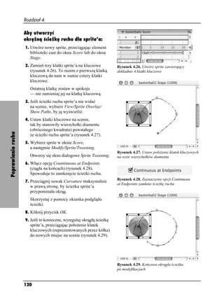 Rozdział 4.

                    Aby utworzyć
                    okrężną ścieżkę ruchu dla sprite’a:
                    1. Utwórz nowy sprite, przeciągając element
                       biblioteki cast do okna Score lub do okna
                       Stage.
                    2. Zamień trzy klatki sprite’a na kluczowe         Rysunek 4.26. Utwórz sprite zawierający
                       (rysunek 4.26). To razem z pierwszą klatką      dokładnie 4 klatki kluczowe
                       kluczową da nam w sumie cztery klatki
                       kluczowe.
                       Ostatnią klatkę zostaw w spokoju
                       — nie zamieniaj jej na klatkę kluczową.
                    3. Jeśli ście ki ruchu sprite’a nie widać
                       na scenie, wybierz View/Sprite Overlay/
                       Show Paths, by ją wyświetlić.
                    4. Ustaw klatki kluczowe na scenie,
                       tak by stanowiły wierzchołki diamentu
                       (obróconego kwadratu) powstałego
Poprawianie ruchu




                       ze ście ki ruchu sprite’a (rysunek 4.27).
                    5. Wybierz sprite w oknie Score,
                       a następnie Modify/Sprite/Tweening.
                                                                       Rysunek 4.27. Ustaw poło enie klatek kluczowych
                       Otworzy się okno dialogowe Sprite Tweening.     na wzór wierzchołków diamentu
                    6. Włącz opcję Countinuous at Endpoints
                       (ciągła na końcach) (rysunek 4.28).
                       Spowoduje to zamknięcie ście ki ruchu.
                                                                       Rysunek 4.28. Zaznaczenie opcji Continuous
                    7. Przeciągnij suwak Curvature maksymalnie
                                                                       at Endpoints zamknie ście kę ruchu
                       w prawą stronę, by ście ka sprite’a
                       przypominała okrąg.
                       Skorzystaj z pomocy okienka podglądu
                       ście ki.
                    8. Kliknij przycisk OK.
                    9. Jeśli to konieczne, wyreguluj okrągłą ście kę
                       sprite’a, przeciągając poło enie klatek
                       kluczowych (reprezentowanych przez kółka)
                       do nowych miejsc na scenie (rysunek 4.29).




                                                                       Rysunek 4.29. Końcowa okrągła ście ka
                                                                       po modyfikacjach


                    120
 