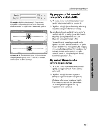 Animowanie sprite’ów

                                                      Aby przyspieszyć lub spowolnić
                                                      ruch sprite’a wzdłuż ścieżki:
                                                      1. W oknie Score wybierz sekwencjowany
Rysunek 4.30. Przeciągaj suwaki Ease-In oraz            sprite, którego ruch chcesz poprawić.
Ease-Out w oknie dialogowym Sprite Tweening,
aby kontrolować przyśpieszenie i hamowanie sprite’a   2. Wybierz Modify/Sprite/Tweening. Otworzy
                                                        się okno dialogowe Sprite Tweening.
                                                      3. Aby kontrolować szybkość ruchu sprite’a
                                                        wzdłu ście ki, przeciągaj suwaki Ease-In
                                                        (łagodny początek) oraz Ease-Out
                                                        (łagodny koniec) (rysunek 4.30).
                                                        Suwak Ease-In ustawia początek ruchu
                                                        sprite’a: wysoka wartość oznacza, e sprite
                                                        będzie potrzebował więcej czasu, by osiągnąć
                                                        swą „prędkość podró ną”. Suwak Ease-Out
                                                        ustawia koniec ruchu sprite’a: wysoka
                                                        wartość oznacza, e sprite będzie dłu ej
Rysunek 4.31. Ście ka ruchu sprite’a z ustawieniami     hamował (rysunek 4.31).
domyślnymi (na górze) oraz z Ease-In i Ease-Out




                                                                                                       Poprawianie ruchu
ustawionymi na 40% (poni ej)                          Aby zmienić kierunek ruchu
                                                      sprite’a na przeciwny:
                                                      1. W oknie Score wybierz sekwencjowany
                                                        sprite, którego kierunek ruchu chcesz
                                                        odwrócić.
                                                      2. Wybierz Modify/Reverse Sequence
                                                        (modyfikacja/odwrócenie kolejności).
                                                        Zostanie odwrócona kolejność klatek
                                                        kluczowych w spricie, co spowoduje,
                                                         e animacja będzie poruszać się
                                                        w przeciwnym kierunku.




                                                                                                121
 