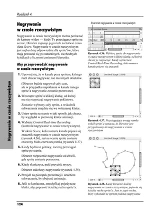 Rozdział 4.


                                   Nagrywanie
                                   w czasie rzeczywistym
                                   Nagrywanie w czasie rzeczywistym mo na porównać
                                   do kamery wideo — kiedy Ty przeciągasz sprite na
                                   scenie, Director zapisuje jego ruch na listwie czasu
                                   okna Score. Nagrywanie w czasie rzeczywistym
                                   jest najbardziej odpowiednie dla sprite’ów, które
                                   mają poruszać się po naturalnych, swobodnych           Rysunek 4.36. Wybierz sprite do nagrywania
                                   ście kach z licznymi zmianami kierunku.                w czasie rzeczywistym i kliknij klatkę, od której
                                                                                          chcesz je rozpocząć. Kiedy wybierzesz
                                   Aby przeprowadzić nagrywanie                           Control/Real-Time Recording, koło numeru
                                                                                          kanału pojawi się znacznik
                                   w czasie rzeczywistym:
                                   1. Upewnij się, e w kanale poza spritem, którego
                                      ruch chcesz nagrywać, nie ma innych obiektów.
Nagrywanie w czasie rzeczywistym




                                      (Director będzie nagrywał cały czas,
                                      ale w przypadku napotkania w kanale innego
                                      sprite’a nagrywanie zostanie przerwane).
                                   2. Wewnątrz sprite’a kliknij klatkę, od której
                                      ma się rozpocząć nagrywanie poklatowe.
                                      Zostanie wybrany cały sprite, a wskaźnik
                                      odtwarzania znajdzie się we wskazanej klatce.
                                   3. Ustaw sprite na scenie w taki sposób, jak chcesz,
                                      by wyglądał w pierwszej klatce animacji.
                                                                                          Rysunek 4.37. Przyciągająca uwagę ramka
                                   4. Wybierz Control/Real-time Recording                 wokół sprite’a oznacza, e Director jest
                                      (kontrola/nagrywanie w czasie rzeczywistym).        przygotowany do nagrywania w czasie
                                      W oknie Score, koło numeru kanału pojawi się        rzeczywistym
                                      znacznik nagrywania w czasie rzeczywistym
                                      (rysunek 4.36), zaś na scenie sprite zostanie
                                      otoczony biało-czerwoną ramką (rysunek 4.37).
                                   5. Kiedy będziesz gotowy, zacznij przeciągać
                                      sprite po scenie.
                                      Director rozpocznie nagrywanie od chwili,
                                      gdy sprite zostanie poruszony.
                                   6. Kiedy skończysz, puść przycisk myszy.
                                      Director zakończy nagrywanie (rysunek 4.38).
                                   7. Przejdź na początek prezentacji i uruchom
                                      odtwarzanie, by obejrzeć animację.
                                   8. Jeśli to konieczne, zmodyfikuj pojedyncze           Rysunek 4.38. Kiedy Director kończy
                                      klatki, aby poprawić ście kę ruchu sprite’a.        nagrywanie w czasie rzeczywistym, pojawia się
                                                                                          ście ka ruchu sprite’a. Jest to zapis ruchu,
                                                                                          który wykonałeś ze spritem podczas nagrywania


                                   124
 