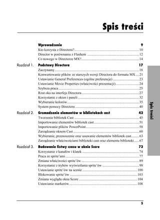 Spis treści



                                                                                Spis treści
              Wprowadzenie                                                                                        9
              Kto korzysta z Directora?..........................................................................10
              Director w porównaniu z Flashem ...........................................................12
              Co nowego w Directorze MX?..................................................................14
Rozdział 1.   Podstawy Directora                                                                                        17
              Zaczynamy ................................................................................................18
              Konwertowanie plików ze starszych wersji Directora do formatu MX ....21
              Ustawianie General Preferences (ogólne preferencje) ..............................23
              Ustawianie Movie Properties (właściwości prezentacji)...........................24
              Szybsza praca ............................................................................................25
              Rzut oka na interfejs Directora..................................................................27
              Korzystanie z okien i paneli ......................................................................32
              Wybieranie kolorów ..................................................................................35




                                                                                                                             Spis treści
              System pomocy Directora .........................................................................40
Rozdział 2.   Gromadzenie elementów w bibliotekach cast                                                          43
              Tworzenie bibliotek Cast ..........................................................................45
              Importowanie elementów bibliotek cast....................................................51
              Importowanie plików PowerPoint.............................................................58
              Zarządzanie oknem Cast ...........................................................................60
              Wybieranie, przenoszenie oraz usuwanie elementów bibliotek cast.........63
              Zarządzanie właściwościami biblioteki cast oraz elementu biblioteki......67
Rozdział 3.   Budowanie listwy czasu w oknie Score                                                                    73
              Korzystanie z kanałów i klatek .................................................................74
              Praca ze sprite’ami ....................................................................................77
              Zmiana właściwości sprite’ów ..................................................................89
              Korzystanie z trybów wyświetlania sprite’ów ..........................................98
              Ustawianie sprite’ów na scenie ...............................................................100
              Blokowanie sprite’ów .............................................................................103
              Zmiana wyglądu okna Score ...................................................................104
              Ustawianie markerów..............................................................................108




                                                                                                                        5
 
