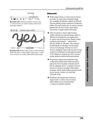 Animowanie sprite’ów

                                                       Wskazówki
                                                         Wada nagrywania w czasie rzeczywistym
                                                         jest taka, e otrzymana animacja nigdy
Rysunek 4.39. Zmniejsz prędkość nagrywania               nie wygląda tak płynnie, jakbyś oczekiwał.
w Control Panel, by zyskać większe panowanie             Zawsze jednak mo esz poprawić konkretne
nad nagrywaniem                                          klatki, lecz jeśli oka e się, e musisz ręcznie
                                                         poprawiać ich zbyt wiele, mo e lepiej
                                                         skorzystać z nagrywania krokowego.
                                                         Jeśli nie jesteś w stanie odpowiednio
                                                         szybko przesuwać animowanego sprite’a,
                                                         dobrym rozwiązaniem jest nagrywanie
                                                         w czasie rzeczywistym przy bardzo małej
                                                         szybkości prezentacji — jakieś dwie
                                                         lub trzy klatki na sekundę. Aby zmienić
                                                         liczbę klatek na sekundę, otwórz panel




                                                                                                          Nagrywanie w czasie rzeczywistym
                                                         Control (wybierając Window/Control
Rysunek 4.40. Wybierz opcję Trails w pasku narzędzi      Panel), następnie wprowadź do pola Tempo
Sprite dla sprite’a, który będzie nagrywany w czasie     wartość (w klatkach na sekundę) (rysunek
rzeczywistym, by uzyskać efekt pisma odręcznego          4.39). Będziesz mógł przywrócić wy sze
                                                         tempo podczas odtwarzania prezentacji.
                                                         Za pomocą nagrywania poklatkowego
                                                         i włączenia zostawiania śladu na scenie
                                                         (przycisk Trail na pasku narzędzi Sprite
                                                         lub na zakładce Sprite w panelu Property
                                                         Inspector) mo esz uzyskać efekt pisma
                                                         ręcznego. Kiedy sprite będzie przemieszczał
                                                         się po scenie, zostawi za sobą ślad
                                                         (rysunek 4.40).
                                                         Podobnie jak nagrywanie krokowe,
                                                         nagrywanie w czasie rzeczywistym
                                                         mo e odbywać się równocześnie
                                                         z więcej ni jednym spritem.




                                                                                                   125
 