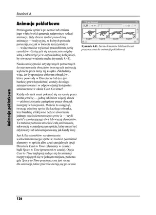 Rozdział 4.


                      Animacja poklatkowa
                      Przeciąganie sprite’a po scenie lub zmiana
                      jego właściwości generują najprostszy rodzaj
                      animacji. Gdy chcesz zrobić prawdziwą
                      animację — tradycyjną, w których postacie
                      poruszają się jak w świecie rzeczywistym
                                                                         Rysunek 4.41. Seria elementów biblioteki cast
                      — wcią musisz wykonać pracochłonną serię           przeznaczona do animacji poklatkowej
                      rysunków ró niących się nieznacznie między
                      sobą i odtworzyć je w odpowiedniej kolejności,
                      by stworzyć wra enie ruchu (rysunek 4.41).
                      Nauka umiejętności artystycznych potrzebnych
                      do narysowania obrazków tworzących animację
                      wykracza poza ramy tej ksią ki. Zakładamy
                      więc, e dysponujesz zbiorem obrazków,
                      które powstały w Directorze lub (co jest
                      bardziej prawdopodobne) zostały do niego
                      zaimportowane i w odpowiedniej kolejności
                      umieszczone w oknie Cast. Co teraz?
Animacja poklatkowa




                      Ka dy obrazek musi pokazać się na scenie przez
                      krótką chwilę — jedną lub mo e więcej klatek
                      — później zostanie zastąpiony przez obrazek
                      następny w kolejności. Mo esz to osiągnąć,
                      tworząc odrębny sprite dla ka dego obrazka,
                      lecz bardziej efektywne będzie utworzenie
                      jednego wieloelementowego sprite’a — czyli
                      sprite’a zawierającego dwa lub więcej elementów.
                      Ta metoda pozwala umieścić całą animowaną
                      sekwencję w pojedynczym spricie, który mo e być
                      edytowany lub sekwencjonowany jak ka dy inny.
                      Jest kilka sposobów na utworzenie
                      wieloelementowego sprite’a: mo esz podmienić
                      elementy w spricie albo u yć specjalnych opcji
                      Directora Cast to Time (elementy w czasie)
                      bądź Space to Time (przestrzeń w czasie). Opcja
                      Cast to Time najlepiej nadaje się do animacji
                      rozgrywających się w jednym miejscu, podczas
                      gdy Space to Time przeznaczona jest raczej
                      dla animacji, które przemieszczają się po scenie




                      126
 