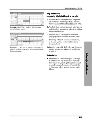 Animowanie sprite’ów

                                                     Aby podmienić
                                                     elementy biblioteki cast w spricie:
                                                     1. W oknie Score wewnątrz sprite’a wybierz
                                                       zakres klatek, dla którego chcesz zmienić
                                                       bazowy element biblioteki cast (rysunek 4.42).
Rysunek 4.42. Wybierz klatki, w których chcesz       2. W oknie Cast wybierz element, który chcesz
zmienić element bazowy                                 podmienić we wskazanym zakresie w miejsce
                                                       elementu obecnego.
                                                     3. Wybierz Edit/Exchange Cast Members
                                                       (edycja/podmień elementy bibliotek cast).
                                                       Elementy bibliotek zostaną podmienione,
                                                       a etykieta sprite’a zostanie odświe ona
                                                       (rysunek 4.43).

Rysunek 4.43. Jak mo esz przeczytać na etykiecie     4. Powtórz kroki od 1. do 3. tyle razy, ile trzeba,
sprite’a, wybrane klatki mają obecnie inny element     a cała animowana sekwencja znajdzie się
bazowy (leopard2)                                      w spricie.




                                                                                                           Animacja poklatkowa
                                                     Wskazówka
                                                       Mo esz tak e korzystać z opcji Exchange
                                                       Cast Members, aby podmieniać elementy
                                                       bibliotek w zwykłych sprite’ach zło onych
                                                       z pojedynczych elementów. Musisz tylko
                                                       wybrać cały zakres sprite’a zamiast części
                                                       klatek.




                                                                                                   127
 