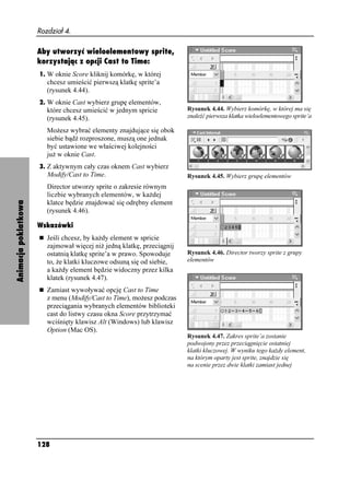 Rozdział 4.

                      Aby utworzyć wieloelementowy sprite,
                      korzystając z opcji Cast to Time:
                      1. W oknie Score kliknij komórkę, w której
                         chcesz umieścić pierwszą klatkę sprite’a
                         (rysunek 4.44).
                      2. W oknie Cast wybierz grupę elementów,
                         które chcesz umieścić w jednym spricie         Rysunek 4.44. Wybierz komórkę, w której ma się
                         (rysunek 4.45).                                znaleźć pierwsza klatka wieloelementowego sprite’a

                         Mo esz wybrać elementy znajdujące się obok
                         siebie bądź rozproszone, muszą one jednak
                         być ustawione we właściwej kolejności
                         ju w oknie Cast.
                      3. Z aktywnym cały czas oknem Cast wybierz
                         Modify/Cast to Time.                           Rysunek 4.45. Wybierz grupę elementów
                         Director utworzy sprite o zakresie równym
                         liczbie wybranych elementów, w ka dej
Animacja poklatkowa




                         klatce będzie znajdować się odrębny element
                         (rysunek 4.46).

                      Wskazówki
                         Jeśli chcesz, by ka dy element w spricie
                         zajmował więcej ni jedną klatkę, przeciągnij
                         ostatnią klatkę sprite’a w prawo. Spowoduje    Rysunek 4.46. Director tworzy sprite z grupy
                         to, e klatki kluczowe odsuną się od siebie,    elementów
                         a ka dy element będzie widoczny przez kilka
                         klatek (rysunek 4.47).
                         Zamiast wywoływać opcję Cast to Time
                         z menu (Modify/Cast to Time), mo esz podczas
                         przeciągania wybranych elementów biblioteki
                         cast do listwy czasu okna Score przytrzymać
                         wciśnięty klawisz Alt (Windows) lub klawisz
                         Option (Mac OS).
                                                                        Rysunek 4.47. Zakres sprite’a zostanie
                                                                        podwojony przez przeciągnięcie ostatniej
                                                                        klatki kluczowej. W wyniku tego ka dy element,
                                                                        na którym oparty jest sprite, znajdzie się
                                                                        na scenie przez dwie klatki zamiast jednej




                      128
 