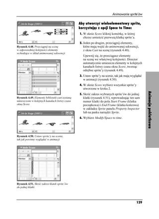 Animowanie sprite’ów

                                                 Aby utworzyć wieloelementowy sprite,
                                                 korzystając z opcji Space to Time:
                                                 1. W oknie Score kliknij komórkę, w której
                                                   chcesz umieścić pierwszą klatkę sprite’a.
                                                 2. Jeden po drugim, przeciągnij elementy,
Rysunek 4.48. Przeciągnij na scenę                 które mają wejść do animowanej sekwencji,
w odpowiedniej kolejności elementy                 z okna Cast na scenę (rysunek 4.48).
wchodzące w skład animowanej sekwencji
                                                   Upewnij się, e przeciągasz elementy
                                                   na scenę we właściwej kolejności. Director
                                                   automatycznie umieszcza elementy w kolejnych
                                                   kanałach listwy czasu okna Score, tworząc
                                                   odrębne sprite’y (rysunek 4.49).
                                                 3. Ustaw sprite’y na scenie, tak jak mają wyglądać
                                                   w animacji (rysunek 4.50).
                                                 4. W oknie Score wybierz wszystkie sprite’y
                                                   utworzone w kroku 2.




                                                                                                      Animacja poklatkowa
                                                 5. Skróć zakres wybranych sprite’ów do jednej
Rysunek 4.49. Elementy biblioteki cast zostaną     klatki (rysunek 4.51), wprowadzając ten sam
umieszczone w kolejnych kanałach listwy czasu      numer klatki do pola Start Frame (klatka
okna Score                                         początkowa) i End Frame (klatka końcowa)
                                                   w zakładce Sprite panelu Property Inspector
                                                   lub na pasku narzędzi Sprite.
                                                 6. Wybierz Modify/Space to time.




Rysunek 4.50. Ustaw sprite’y na scenie,
tak jak powinny wyglądać w animacji




Rysunek 4.51. Skróć zakres klatek sprite’ów
do jednej klatki




                                                                                               129
 