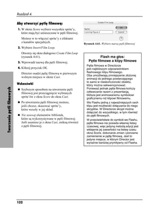 Rozdział 4.

                            Aby utworzyć pętlę filmową:
                            1. W oknie Score wybierz wszystkie sprite’y,
                               które mają być umieszczone w pętli filmowej.
                               Mo esz w to włączyć sprite’y z efektami
                               z kanałów specjalnych.                         Rysunek 4.61. Wybierz nazwę pętli filmowej
                            2. Wybierz Insert/Film Loop.
                               Otworzy się okno dialogowe Create Film Loop
                               (rysunek 4.61).                                           Flash ma głos:
                            3. Wprowadź nazwę dla pętli filmowej.
                                                                                 Pętle filmowe a klipy filmowe
                                                                                Pętla filmowa w Directorze
                            4. Kliknij przycisk OK.                             jest najbli szym odpowiednikiem
                               Director osadzi pętlę filmową w pierwszym        flashowego klipu filmowego.
                                                                                Oba umo liwiają zmniejszenie zło onej
                               wolnym miejscu w oknie Cast.
                                                                                animacji do jednego powtarzającego
                                                                                to samo w nieskończoność obiektu,
                            Wskazówki                                           który mo na sekwencjonować.
Tworzenie pętli filmowych




                               Szybszym sposobem na utworzenie pętli            Poniewa jednak pętla filmowa kończy
                               filmowej jest przeciągnięcie wybranych           odtwarzanie razem z prezentacją,
                                                                                bli sza jest animowanemu symbolowi
                               sprite’ów z okna Score do okna Cast.             graficznemu ni klipowi filmowemu.
                               Po utworzeniu pętli filmowej mo esz,             We Flashu jedną z najwa niejszych cech
                               jeśli chcesz, skasować sprite’y,                 klipu jest mo liwość dołączania do niego
                               które weszły w jej skład.                        skryptów. W Directorze skrypt mo na
                                                                                dołączać do wszystkiego, w tym równie
                               Nie usuwaj elementów bibliotek,                  do pętli filmowych.
                               które są wykorzystywane w pętli filmowej.        W przeciwieństwie do symboli we Flashu,
                               Jeśli usuniesz je z okna Cast, znikną równie     pętla filmowa nie posiada własnej listwy
                               z pętli filmowej.                                czasowej, więc jedyną metodą edycji jest
                                                                                wklejenie jej zawartości na listwę czasu
                                                                                okna Score, dokonanie zmian i ponowne
                                                                                zamienienie w pętlę filmową. Jest to
                                                                                jedyne miejsce, w którym Director jest
                                                                                wyraźnie bardziej prymitywny od Flasha.




                            132
 