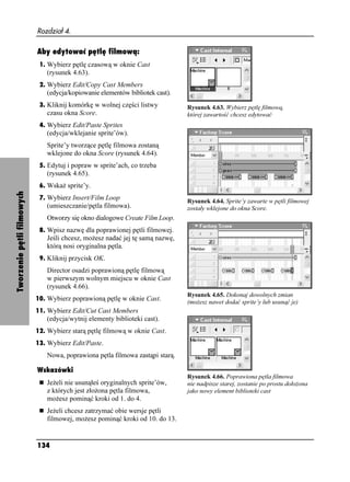 Rozdział 4.

                            Aby edytować pętlę filmową:
                             1. Wybierz pętlę czasową w oknie Cast
                               (rysunek 4.63).
                             2. Wybierz Edit/Copy Cast Members
                               (edycja/kopiowanie elementów bibliotek cast).
                             3. Kliknij komórkę w wolnej części listwy         Rysunek 4.63. Wybierz pętlę filmową,
                               czasu okna Score.                               której zawartość chcesz edytować
                             4. Wybierz Edit/Paste Sprites
                               (edycja/wklejanie sprite’ów).
                               Sprite’y tworzące pętlę filmowa zostaną
                               wklejone do okna Score (rysunek 4.64).
                             5. Edytuj i popraw w sprite’ach, co trzeba
                               (rysunek 4.65).
                             6. Wska sprite’y.
Tworzenie pętli filmowych




                             7. Wybierz Insert/Film Loop
                                                                               Rysunek 4.64. Sprite’y zawarte w pętli filmowej
                               (umieszczanie/pętla filmowa).                   zostały wklejone do okna Score.
                               Otworzy się okno dialogowe Create Film Loop.
                             8. Wpisz nazwę dla poprawionej pętli filmowej.
                               Jeśli chcesz, mo esz nadać jej tę samą nazwę,
                               którą nosi oryginalna pętla.
                             9. Kliknij przycisk OK.
                               Director osadzi poprawioną pętlę filmową
                               w pierwszym wolnym miejscu w oknie Cast
                               (rysunek 4.66).
                                                                               Rysunek 4.65. Dokonaj dowolnych zmian
                            10. Wybierz poprawioną pętlę w oknie Cast.
                                                                               (mo esz nawet dodać sprite’y lub usunąć je)
                            11. Wybierz Edit/Cut Cast Members
                               (edycja/wytnij elementy biblioteki cast).
                            12. Wybierz starą pętlę filmową w oknie Cast.
                            13. Wybierz Edit/Paste.
                               Nowa, poprawiona pętla filmowa zastąpi starą.

                            Wskazówki
                                                                               Rysunek 4.66. Poprawiona pętla filmowa
                               Je eli nie usunąłeś oryginalnych sprite’ów,     nie nadpisze starej, zostanie po prostu doło ona
                               z których jest zło ona pętla filmowa,           jako nowy element biblioteki cast
                               mo esz pominąć kroki od 1. do 4.
                               Je eli chcesz zatrzymać obie wersje pętli
                               filmowej, mo esz pominąć kroki od 10. do 13.


                            134
 