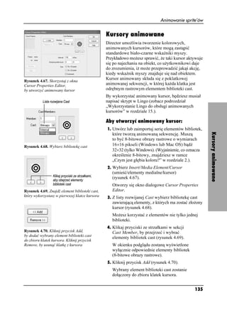 Animowanie sprite’ów


                                                Kursory animowane
                                                Director umo liwia tworzenie kolorowych,
                                                animowanych kursorów, które mogą zastąpić
                                                standardowe biało-czarne wskaźniki myszy.
                                                Przykładowo mo esz sprawić, e taki kursor aktywuje
                                                się po najechaniu na obiekt, co u ytkownikowi daje
                                                do zrozumienia, i mo e przeprowadzić jakąś akcję,
                                                kiedy wskaźnik myszy znajduje się nad obiektem.
                                                Kursor animowany składa się z poklatkowej
Rysunek 4.67. Skorzystaj z okna
Cursor Properties Editor,                       animowanej sekwencji, w której ka da klatka jest
by utworzyć animowany kursor                    odrębnym rastrowym elementem biblioteki cast.
                                                By wykorzystać animowany kursor, będziesz musiał
                                                napisać skrypt w Lingo (zobacz podrozdział
                                                „Wykorzystanie Lingo do obsługi animowanych
                                                kursorów” w rozdziale 15.).

                                                Aby utworzyć animowany kursor:
                                                1. Utwórz lub zaimportuj serię elementów bibliotek,




                                                                                                       Kursory animowane
                                                   które tworzą animowaną sekwencję. Muszą
                                                   to być 8-bitowe obrazy rastrowe o wymiarach
Rysunek 4.68. Wybierz bibliotekę cast              16×16 pikseli (Windows lub Mac OS) bądź
                                                   32×32 (tylko Windows). (Wyjaśnienie, co oznacza
                                                   określenie 8-bitowy, znajdziesz w ramce
                                                   „Czym jest głębia koloru?” w rozdziale 2.).
                                                2. Wybierz Insert/Media Element/Cursor
                                                   (umieść/elementy medialne/kursor)
                                                   (rysunek 4.67).
                                                   Otworzy się okno dialogowe Cursor Properties
Rysunek 4.69. Znajdź element biblioteki cast,      Editor.
który wykorzystasz w pierwszej klatce kursora   3. Z listy rozwijanej Cast wybierz bibliotekę cast
                                                   zawierającą elementy, z których ma zostać zło ony
                                                   kursor (rysunek 4.68).
                                                   Mo esz korzystać z elementów nie tylko jednej
                                                   biblioteki.
                                                4. Klikaj przyciski ze strzałkami w sekcji
Rysunek 4.70. Kliknij przycisk Add,                Cast Member, by przejrzeć i wybrać
by dodać wybrany element biblioteki cast
                                                   elementy bibliotek cast (rysunek 4.69).
do zbioru klatek kursora. Kliknij przycisk
Remove, by usunąć klatkę z kursora                 W okienku podglądu zostaną wyświetlone
                                                   wyłącznie odpowiednie elementy bibliotek
                                                   (8-bitowe obrazy rastrowe).
                                                5. Kliknij przycisk Add (rysunek 4.70).
                                                   Wybrany element biblioteki cast zostanie
                                                   dołączony do zbioru klatek kursora.


                                                                                                135
 